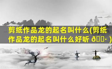 剪纸作品龙的起名叫什么(剪纸作品龙的起名叫什么好听 🌷 )